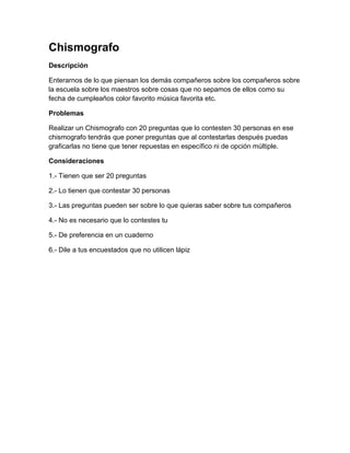 Chismografo
Descripción

Enterarnos de lo que piensan los demás compañeros sobre los compañeros sobre
la escuela sobre los maestros sobre cosas que no sepamos de ellos como su
fecha de cumpleaños color favorito música favorita etc.

Problemas

Realizar un Chismografo con 20 preguntas que lo contesten 30 personas en ese
chismografo tendrás que poner preguntas que al contestarlas después puedas
graficarlas no tiene que tener repuestas en específico ni de opción múltiple.

Consideraciones

1.- Tienen que ser 20 preguntas

2.- Lo tienen que contestar 30 personas

3.- Las preguntas pueden ser sobre lo que quieras saber sobre tus compañeros

4.- No es necesario que lo contestes tu

5.- De preferencia en un cuaderno

6.- Dile a tus encuestados que no utilicen lápiz
 