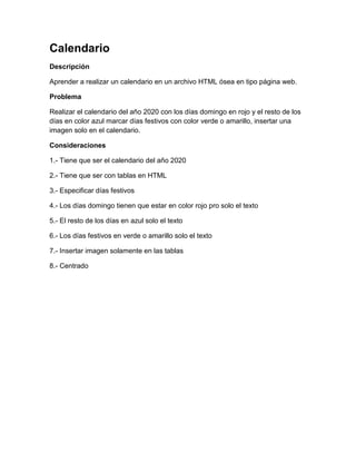Calendario
Descripción

Aprender a realizar un calendario en un archivo HTML ósea en tipo página web.

Problema

Realizar el calendario del año 2020 con los días domingo en rojo y el resto de los
días en color azul marcar días festivos con color verde o amarillo, insertar una
imagen solo en el calendario.

Consideraciones

1.- Tiene que ser el calendario del año 2020

2.- Tiene que ser con tablas en HTML

3.- Especificar días festivos

4.- Los días domingo tienen que estar en color rojo pro solo el texto

5.- El resto de los días en azul solo el texto

6.- Los días festivos en verde o amarillo solo el texto

7.- Insertar imagen solamente en las tablas

8.- Centrado
 