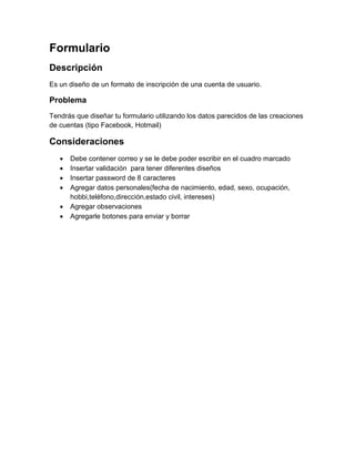 Formulario
Descripción
Es un diseño de un formato de inscripción de una cuenta de usuario.

Problema
Tendrás que diseñar tu formulario utilizando los datos parecidos de las creaciones
de cuentas (tipo Facebook, Hotmail)

Consideraciones
      Debe contener correo y se le debe poder escribir en el cuadro marcado
      Insertar validación para tener diferentes diseños
      Insertar password de 8 caracteres
      Agregar datos personales(fecha de nacimiento, edad, sexo, ocupación,
       hobbi,teléfono,dirección,estado civil, intereses)
      Agregar observaciones
      Agregarle botones para enviar y borrar
 