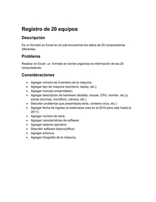 Registro de 20 equipos
Descripción
Es un formato en Excel en el cual encuentras los datos de 20 computadoras
diferentes.

Problema
Realizar en Excel un formato en donde organices la información de las 20
computadoras.

Consideraciones
      Agregar número de inventario de la máquina.
      Agregar tipo de maquina (escritorio, laptop, etc.)
      Agregar marca(o ensamblado)
      Agregar descripción de hardware (teclado, mouse, CPU, monitor, etc.)y
       extras (bocinas, micrófono, cámara, etc.)
      Describir problemas que presenta(es lenta, contiene virus, etc.)
      Agregar fecha de ingreso al sistema(se crea en el 2010 pero sale hasta el
       2011)
      Agregar número de serie.
      Agregar características de software
      Agregar sistema operativo
      Describir software básico(office)
      Agregar antivirus.
      Agregar fotografía de la máquina.
 