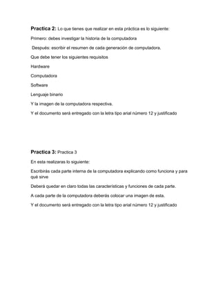 Practica 2: Lo que tienes que realizar en esta práctica es lo siguiente:
Primero: debes investigar la historia de la computadora

Después: escribir el resumen de cada generación de computadora.

Que debe tener los siguientes requisitos

Hardware

Computadora

Software

Lenguaje binario

Y la imagen de la computadora respectiva.

Y el documento será entregado con la letra tipo arial número 12 y justificado




Practica 3: Practica 3
En esta realizaras lo siguiente:

Escribirás cada parte interna de la computadora explicando como funciona y para
qué sirve

Deberá quedar en claro todas las características y funciones de cada parte.

A cada parte de la computadora deberás colocar una imagen de esta.

Y el documento será entregado con la letra tipo arial número 12 y justificado
 