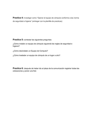 Practica 4: investigar como “Operar el equipo de cómputo conforme a las norma
de seguridad e higiene” (entregar con la plantilla de practicas)




Practica 5: contestar las siguientes preguntas:
¿Cómo instalar un equipo de cómputo siguiendo las reglas de seguridad e
higiene?

¿Cómo desinstalar un Equipo de Computo?

¿Cómo trasladar un equipo de cómputo de un lugar a otro?




Practica 6: después de haber ido al plaza de la comunicación registrar todas las
cotizaciones y poner una foto
 