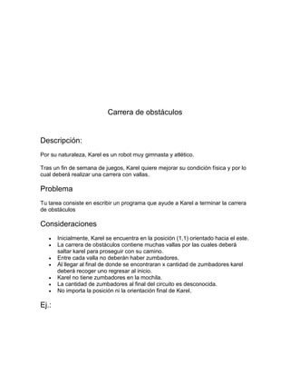 Carrera de obstáculos


Descripción:
Por su naturaleza, Karel es un robot muy gimnasta y atlético.

Tras un fin de semana de juegos, Karel quiere mejorar su condición física y por lo
cual deberá realizar una carrera con vallas.

Problema
Tu tarea consiste en escribir un programa que ayude a Karel a terminar la carrera
de obstáculos

Consideraciones
      Inicialmente, Karel se encuentra en la posición (1,1) orientado hacia el este.
      La carrera de obstáculos contiene muchas vallas por las cuales deberá
       saltar karel para proseguir con su camino.
      Entre cada valla no deberán haber zumbadores.
      Al llegar al final de donde se encontraran x cantidad de zumbadores karel
       deberá recoger uno regresar al inicio.
      Karel no tiene zumbadores en la mochila.
      La cantidad de zumbadores al final del circuito es desconocida.
      No importa la posición ni la orientación final de Karel.

Ej.:
 