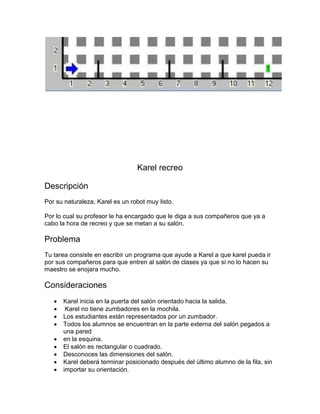 Karel recreo

Descripción
Por su naturaleza, Karel es un robot muy listo.

Por lo cual su profesor le ha encargado que le diga a sus compañeros que ya a
cabo la hora de recreo y que se metan a su salón.

Problema
Tu tarea consiste en escribir un programa que ayude a Karel a que karel pueda ir
por sus compañeros para que entren al salón de clases ya que si no lo hacen su
maestro se enojara mucho.

Consideraciones
      Karel inicia en la puerta del salón orientado hacia la salida.
       Karel no tiene zumbadores en la mochila.
      Los estudiantes están representados por un zumbador.
      Todos los alumnos se encuentran en la parte externa del salón pegados a
       una pared
      en la esquina.
      El salón es rectangular o cuadrado.
      Desconoces las dimensiones del salón.
      Karel deberá terminar posicionado después del último alumno de la fila, sin
      importar su orientación.
 
