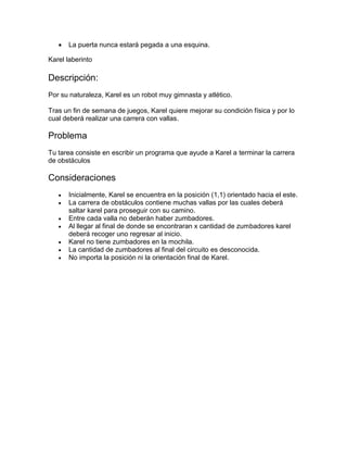    La puerta nunca estará pegada a una esquina.

Karel laberinto

Descripción:
Por su naturaleza, Karel es un robot muy gimnasta y atlético.

Tras un fin de semana de juegos, Karel quiere mejorar su condición física y por lo
cual deberá realizar una carrera con vallas.

Problema
Tu tarea consiste en escribir un programa que ayude a Karel a terminar la carrera
de obstáculos

Consideraciones
      Inicialmente, Karel se encuentra en la posición (1,1) orientado hacia el este.
      La carrera de obstáculos contiene muchas vallas por las cuales deberá
       saltar karel para proseguir con su camino.
      Entre cada valla no deberán haber zumbadores.
      Al llegar al final de donde se encontraran x cantidad de zumbadores karel
       deberá recoger uno regresar al inicio.
      Karel no tiene zumbadores en la mochila.
      La cantidad de zumbadores al final del circuito es desconocida.
      No importa la posición ni la orientación final de Karel.
 