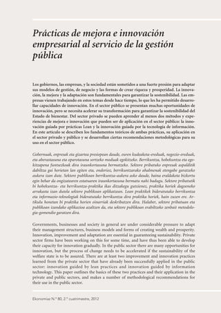 Prácticas de mejora e innovación
empresarial al servicio de la gestión
pública

Los gobiernos, las empresas, y la sociedad están sometidos a una fuerte presión para adaptar
sus modelos de gestión, de negocio y las formas de crear riqueza y prosperidad. La innova-
ción, la mejora y la adaptación son fundamentales para garantizar la sostenibilidad. Las em-
presas vienen trabajando en estos temas desde hace tiempo, lo que les ha permitido desarro-
llar capacidades de innovación. En el sector público se presentan muchas oportunidades de
innovación, pero se necesita acelerar su transformación para garantizar la sostenibilidad del
Estado de bienestar. Del sector privado se pueden aprender al menos dos métodos y expe-
riencias de mejora e innovación que pueden ser de aplicación en el sector público: la inno-
vación guiada por prácticas Lean y la innovación guiada por la tecnología de información.
En este artículo se describen los fundamentos teóricos de ambas prácticas, su aplicación en
el sector privado y público y se desarrollan ciertas recomendaciones metodológicas para su
uso en el sector público.

Gobernuak, enpresak eta gizartea presiopean daude, euren kudeaketa-ereduak, negozio-ereduak,
eta aberastasuna eta oparotasuna sortzeko moduak egokitzeko. Berrikuntza, hobekuntza eta ego-
kitzapena funtsezkoak dira iraunkortasuna bermatzeko. Sektore pribatuko enpresak aspalditik
dabiltza gai horietan lan egiten eta, ondorioz, berrikuntzarako ahalmenak etengabe garatzeko
aukera izan dute. Sektore publikoan berrikuntza-aukera asko daude, baina eraldaketa bizkortu
egin behar da ongizatearen estatuaren iraunkortasuna bermatu nahi badugu. Sektore pribatutik
bi hobekuntza- eta berrikuntza-praktika ikas ditzakegu gutxienez, praktika horiek dagoeneko
arrakasta izan dutela sektore publikoan aplikatzean. Lean praktikek bideratutako berrikuntza
eta informazio-teknologiak bideratutako berrikuntza dira praktika horiek, hain zuzen ere. Ar-
tikulu honetan bi praktika horien oinarriak deskribatzen dira. Halaber, sektore pribatuan eta
publikoan izandako aplikazioa azaltzen da, eta sektore publikoan erabiltzeko zenbait metodolo-
gia-gomendio garatzen dira.

Governments, businesses and society in general are under considerable pressure to adapt
their management structures, business models and forms of creating wealth and prosperity.
Innovation, improvement and adaptation are essential in guaranteeing sustainability. Private
sector firms have been working on this for some time, and have thus been able to develop
their capacity for innovation gradually. In the public sector there are many opportunities for
innovation, but the process of change needs to be accelerated if the sustainability of the
welfare state is to be assured. There are at least two improvement and innovation practices
learned from the private sector that have already been successfully applied in the public
sector: innovation guided by lean practices and innovation guided by information
technology. This paper outlines the basics of these two practices and their application in the
private and public sectors, and makes a number of methodological recommendations for
their use in the public sector.


Ekonomiaz N.º 80, 2.º cuatrimestre, 2012
 