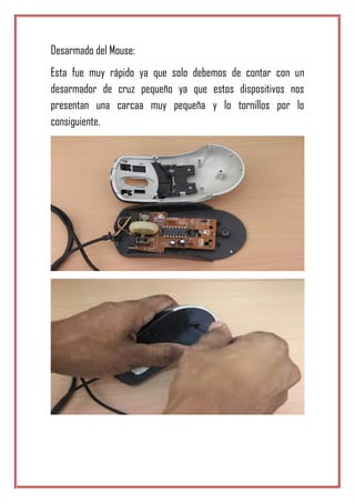 Desarmado del Mouse:
Esta fue muy rápido ya que solo debemos de contar con un
desarmador de cruz pequeño ya que estos dispositivos nos
presentan una carcaa muy pequeña y lo tornillos por lo
consiguiente.
 