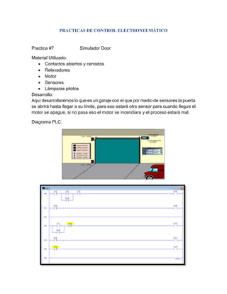 Practica #7 Simulador Door
Material Utilizado:
 Contactos abiertos y cerrados
 Relevadores
 Motor
 Sensores
 Lámparas pilotos
Desarrollo:
Aquí desarrollaremos lo que es un garaje con el que por medio de sensores la puerta
se abrirá hasta llegar a su límite, para eso estará otro sensor para cuando llegue el
motor se apague, si no pasa eso el motor se incendiara y el proceso estará mal.
Diagrama PLC:
PRACTICAS DE CONTROL ELECTRONEUMÁTICO
 