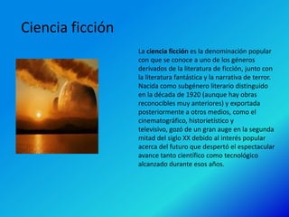 Ciencia ficción
                  La ciencia ficción es la denominación popular
                  con que se conoce a uno de los géneros
                  derivados de la literatura de ficción, junto con
                  la literatura fantástica y la narrativa de terror.
                  Nacida como subgénero literario distinguido
                  en la década de 1920 (aunque hay obras
                  reconocibles muy anteriores) y exportada
                  posteriormente a otros medios, como el
                  cinematográfico, historietístico y
                  televisivo, gozó de un gran auge en la segunda
                  mitad del siglo XX debido al interés popular
                  acerca del futuro que despertó el espectacular
                  avance tanto científico como tecnológico
                  alcanzado durante esos años.
 