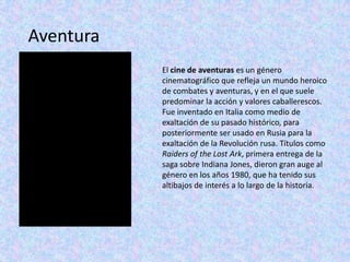 Aventura
           El cine de aventuras es un género
           cinematográfico que refleja un mundo heroico
           de combates y aventuras, y en el que suele
           predominar la acción y valores caballerescos.
           Fue inventado en Italia como medio de
           exaltación de su pasado histórico, para
           posteriormente ser usado en Rusia para la
           exaltación de la Revolución rusa. Títulos como
           Raiders of the Lost Ark, primera entrega de la
           saga sobre Indiana Jones, dieron gran auge al
           género en los años 1980, que ha tenido sus
           altibajos de interés a lo largo de la historia.
 
