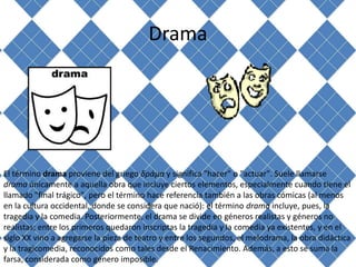 Drama




El término drama proviene del griego δράμα y significa "hacer" o "actuar". Suele llamarse
drama únicamente a aquella obra que incluye ciertos elementos, especialmente cuando tiene el
llamado "final trágico", pero el término hace referencia también a las obras cómicas (al menos
en la cultura occidental, donde se considera que nació): el término drama incluye, pues, la
tragedia y la comedia. Posteriormente, el drama se divide en géneros realistas y géneros no
realistas; entre los primeros quedaron inscriptas la tragedia y la comedia ya existentes, y en el
siglo XX vino a agregarse la pieza de teatro y entre los segundos, el melodrama, la obra didáctica
y la tragicomedia, reconocidos como tales desde el Renacimiento. Además, a esto se suma la
farsa, considerada como género imposible.
 