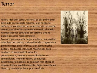 Terror

Terror, (del latín terror, terroris) es el sentimiento
de miedo en su escala máxima. Si el miedo se
define como esquema de supervivencia, se puede
asumir que el terror sobreviene cuando el miedo
ha superado los controles del cerebro y ya no
puede pensarse racionalmente.
En casos graves puede llegar a inducir una parálisis
completa del cuerpo, sudoración fría o regresión a
pensamientos de la infancia, y en casos mucho
peores, producirse incluso la muerte por paro
cardíaco. El autocontrol sobre los
pensamientos, miedos y remordimientos es
esencial para no sentir terror, que puede
desembocar en pánico. La solución más eficaz es
respirar lenta y paulatinamente, dejar la mente en
blanco y no dejarse llevar por la euforia.
 