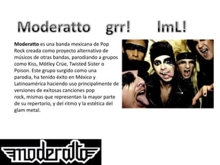 Moderatto es una banda mexicana de Pop
Rock creada como proyecto alternativo de
músicos de otras bandas, parodiando a grupos
como Kiss, Mötley Crüe, Twisted Sister o
Poison. Este grupo surgido como una
parodia, ha tenido éxito en México y
Latinoamérica haciendo uso principalmente de
versiones de exitosas canciones pop
rock, mismas que representan la mayor parte
de su repertorio, y del ritmo y la estética del
glam metal.
 