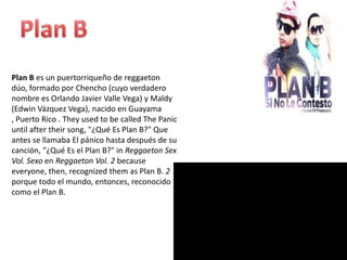 Plan B es un puertorriqueño de reggaeton
dúo, formado por Chencho (cuyo verdadero
nombre es Orlando Javier Valle Vega) y Maldy
(Edwin Vázquez Vega), nacido en Guayama
, Puerto Rico . They used to be called The Panic
until after their song, "¿Qué Es Plan B?" Que
antes se llamaba El pánico hasta después de su
canción, "¿Qué Es el Plan B?" in Reggaeton Sex
Vol. Sexo en Reggaeton Vol. 2 because
everyone, then, recognized them as Plan B. 2
porque todo el mundo, entonces, reconocido
como el Plan B.
 