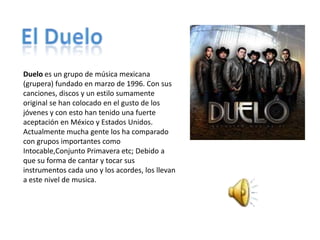 Duelo es un grupo de música mexicana
(grupera) fundado en marzo de 1996. Con sus
canciones, discos y un estilo sumamente
original se han colocado en el gusto de los
jóvenes y con esto han tenido una fuerte
aceptación en México y Estados Unidos.
Actualmente mucha gente los ha comparado
con grupos importantes como
Intocable,Conjunto Primavera etc; Debido a
que su forma de cantar y tocar sus
instrumentos cada uno y los acordes, los llevan
a este nivel de musica.
 