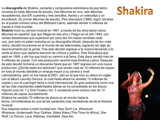 La discografía de Shakira, cantante y compositora colombiana de pop latino
consiste en siete álbumes de estudio, tres álbumes en vivo, seis álbumes
recopilatorios, dos EP, cuarenta y tres sencillos, treinta y un videoclips y un
soundtrack. Su primer álbumes de estudio, Pies descalzos (1996), logró ubicarse
en el puesto número cinco del Billboard Latino, además vender 5 millones de
copias a nivel mundial.
Shakira inició su carrera musical en 1991, a través de los años lanzó varios
álbumes en español, que son Magia en ese año y Peligro en el año 1993, con
ventas desastrosas que superaron por poco las mil copias vendidas cada
uno, (por esto no están incluidos en su discografía oficial), después de tan mala
racha, decidió incursionar en el mundo de las telenovelas, logrando así algo de
reconocimiento por la gente. Tras esto decidió regresar a la música lanzando a la
venta el disco que captaría atención de críticos y público. Pies Descalzos que
salió en 1995, y ahí fue que inició su camino a la fama. Este disco vendió más de
5 millones de copias. Con esa producción recorrió toda América Latina. Después
de esto decidió tomarse un descanso hasta que en 1997 regresa con una nueva
producción ¿Dónde están los ladrones? que vendio mas de 10 millones de copias
en todo el mundo dándole un empuje mayor a su carrera a nivel
Latinoamérica, pero no fue hasta el 2001, año en el que hizo su debut en inglés
con el álbum Laundry Service, el cual hasta ahora ha vendido 13 millones de
copias y con el cual logró fama a nivel internacional. Su gran presencia como una
de las más importantes celebridades latinas se ha consolidado en los discos
Fijación oral vol. 1 y Oral Fixation Vol. 2 vendiendo entre ambos mas de 12
millones de copias mundialmente.
Shakira ha vendido 70 millones de discos en el mundo hasta la
fecha, convirtiéndose en una de las cantantes mas vendedoras de de la Historia
musical.
Sus mayores exitos a nivel mundial son: Hips Don't Lie, Whenever
Wherever, Underneath Your Clothes, Waka Waka (This Time for Africa), She
Wolf, La Tortura, Loca, Rabiosa, Inevitable, Ojos Asi.
 