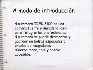 A modo de introducción

•La camara TREK 3100 es una
camara fuerte y duradera ideal
para fotografias profesionales.
•La camara se puede desmontar y
guardar en bolsas especiales a
prueba de rasgaduras.
•Cuerpo manejable y precio
accesible.


            confidencial de la empresa
 