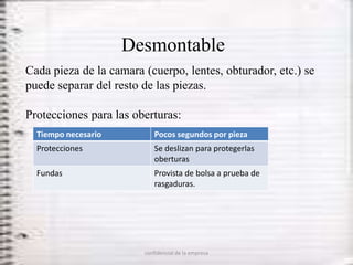 Desmontable
Cada pieza de la camara (cuerpo, lentes, obturador, etc.) se
puede separar del resto de las piezas.

Protecciones para las oberturas:
  Tiempo necesario         Pocos segundos por pieza
  Protecciones             Se deslizan para protegerlas
                           oberturas
  Fundas                   Provista de bolsa a prueba de
                           rasgaduras.




                        confidencial de la empresa
 