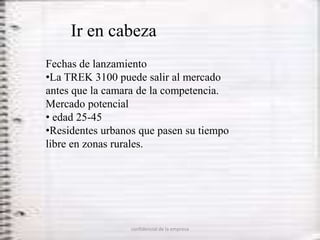 Ir en cabeza
Fechas de lanzamiento
•La TREK 3100 puede salir al mercado
antes que la camara de la competencia.
Mercado potencial
• edad 25-45
•Residentes urbanos que pasen su tiempo
libre en zonas rurales.




                  confidencial de la empresa
 
