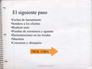 El siguiente paso
•Fechas de lanzamiento
•Sondeos a los clientes
•Realizar tests
•Pruebas de resistencia y aguante
•Demostraciones en las tiendas
•Muestras
•Concursos y obsequios

               TREK 3100



                    confidencial de la empresa
 