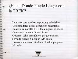 ¿Hasta Donde Puede Llegar con
la TREK?

 Campaña para medios impresos y televisivos
 -Los ganadores de los concursos muestran el
 uso de la cama TREK 3100 en lugares exoticos
 •Desmontar/ montar/ tomar fotos
 •Lugares: selva amazónica, parque nacional
 sierra de Juárez, Singapur, África, etc.
 •Prensa y televisión añaden al final la pregunta
 del titulo


                   confidencial de la empresa
 