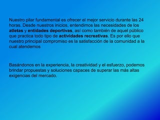 Nuestro pilar fundamental es ofrecer el mejor servicio durante las 24
horas. Desde nuestros inicios, entendimos las necesidades de los
atletas y entidades deportivas, así como también de aquel público
que practica todo tipo de actividades recreativas. Es por ello que
nuestro principal compromiso es la satisfacción de la comunidad a la
cual atendemos



Basándonos en la experiencia, la creatividad y el esfuerzo, podemos
brindar propuestas y soluciones capaces de superar las más altas
exigencias del mercado.
 
