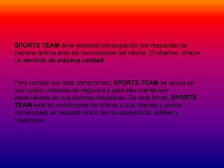 SPORTS TEAM tiene especial preocupación por responder de
manera óptima ante las necesidades del cliente. El objetivo: ofrecer
un servicio de máxima calidad.


Para cumplir con éste compromiso, SPORTS TEAM se apoya en
sus cuatro unidades de negocios y para ello cuenta con
especialistas en sus distintas disciplinas. De esta forma, SPORTS
TEAM está en condiciones de ofrecer a sus clientes y socios
comerciales un respaldo único por su experiencia, solidez y
trayectoria.
 