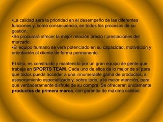 •La calidad será la prioridad en el desempeño de las diferentes
funciones y, como consecuencia, en todos los procesos de su
gestión.
•Se procurará ofrecer la mejor relación precio / prestaciones del
mercado.
•El equipo humano se verá potenciado en su capacidad, motivación y
orientación al cliente de forma permanente.

El sitio, es construido y mantenido por un gran equipo de gente que
trabaja en SPORTS TEAM. Cada uno de ellos da lo mejor de sí para
que todos pueda acceder a una innumerable gama de productos, a
asesoramiento especializado y, sobre todo, a la mejor atención, para
que verdaderamente disfrute de su compra. Se ofrecerán únicamente
productos de primera marca, con garantía de máxima calidad.
 