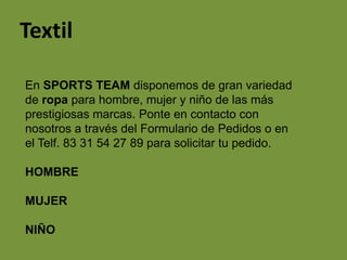 Textil

En SPORTS TEAM disponemos de gran variedad
de ropa para hombre, mujer y niño de las más
prestigiosas marcas. Ponte en contacto con
nosotros a través del Formulario de Pedidos o en
el Telf. 83 31 54 27 89 para solicitar tu pedido.

HOMBRE

MUJER

NIÑO
 