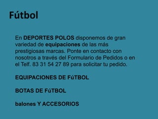 Fútbol
 En DEPORTES POLOS disponemos de gran
 variedad de equipaciones de las más
 prestigiosas marcas. Ponte en contacto con
 nosotros a través del Formulario de Pedidos o en
 el Telf. 83 31 54 27 89 para solicitar tu pedido.

 EQUIPACIONES DE FúTBOL

 BOTAS DE FúTBOL

 balones Y ACCESORIOS
 