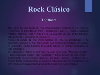 Rock Clásico
The Doors
The Doors fue una banda de rock estadounidense, formada en Los Ángeles
(California), en julio del año 1965 y disuelta en el año 1973. Junto a Jefferson
Airplane, Grateful Dead y Pink Floyd, se convirtió en uno de los máximos
exponentes de la psicodelia de los años 60.
Aunque la carrera de The Doors terminó en 1973, su popularidad se ha
mantenido. Según la RIAA , han vendido 32,5 millones de unidades certificadas
en los Estados Unidos. La banda ha vendido más de 100 millones de álbumes en
todo el mundo.1
Ray Manzarek y Robby Krieger han realizado giras como "Manzarek-Krieger"
—para cuestiones legales, "Ray Manzarek y Robby Krieger de The Doors"—
interpretando exclusivamente canciones del grupo original. The Doors fue la
primera banda estadounidense en acumular ocho discos de oro consecutivos. En
1993, The Doors fueron incluidos en el Rock and Roll Hall of Fame.2
 