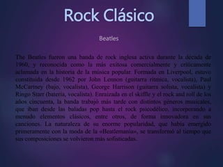 Rock Clásico
Beatles
The Beatles fueron una banda de rock inglesa activa durante la década de
1960, y reconocida como la más exitosa comercialmente y críticamente
aclamada en la historia de la música popular. Formada en Liverpool, estuvo
constituida desde 1962 por John Lennon (guitarra rítmica, vocalista), Paul
McCartney (bajo, vocalista), George Harrison (guitarra solista, vocalista) y
Ringo Starr (batería, vocalista). Enraizada en el skiffle y el rock and roll de los
años cincuenta, la banda trabajó más tarde con distintos géneros musicales,
que iban desde las baladas pop hasta el rock psicodélico, incorporando a
menudo elementos clásicos, entre otros, de forma innovadora en sus
canciones. La naturaleza de su enorme popularidad, que había emergido
primeramente con la moda de la «Beatlemanía», se transformó al tiempo que
sus composiciones se volvieron más sofisticadas.
 