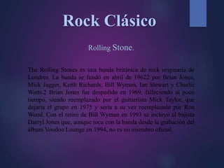 Rock Clásico
Rolling Stone.
The Rolling Stones es una banda británica de rock originaria de
Londres. La banda se fundó en abril de 19622 por Brian Jones,
Mick Jagger, Keith Richards, Bill Wyman, Ian Stewart y Charlie
Watts.2 Brian Jones fue despedido en 1969, falleciendo al poco
tiempo, siendo reemplazado por el guitarrista Mick Taylor, que
dejaría el grupo en 1975 y sería a su vez reemplazado por Ron
Wood. Con el retiro de Bill Wyman en 1993 se incluyó al bajista
Darryl Jones que, aunque toca con la banda desde la grabación del
álbum Voodoo Lounge en 1994, no es un miembro oficial.
 