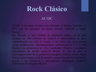 Rock Clásico
AC/DC
AC/DC es un grupo de hard rock, formado en Sídney, Australia, en
1973, por los hermanos de origen escocés, Malcolm y Angus
Young.2 3
Sus álbumes se han vendido en numerosos países, en un total
estimado de 200 millones de copias,4 5 embarcándose en giras
multitudinarias por todo el mundo, y sus éxitos han musicalizado
varias producciones cinematográficas sobresalientes.6 7 8 9 Son
famosas sus actuaciones en vivo, resultando vibrantes y exultantes
espectáculos de primer orden.10 Mucho de ello se debe al
extravagante estilo de su guitarrista principal y símbolo visual, Angus
Young, quien asume el rol de agitador musical durante los conciertos,
gracias a sus dinámicos y adrenalínicos despliegues escénicos
uniformado de colegial callejero.
 