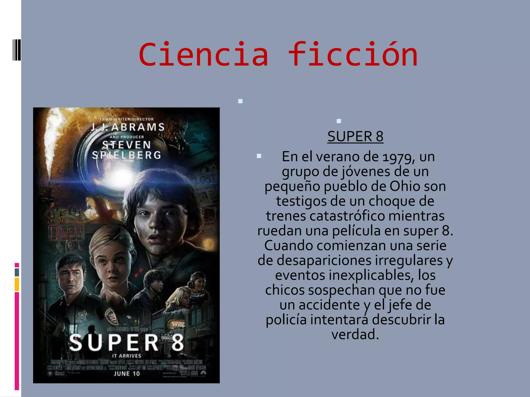 Ciencia ficción
     
                     
                     SUPER 8
          En el verano de 1979, un
             grupo de jóvenes de un
          pequeño pueblo de Ohio son
            testigos de un choque de
          trenes catastrófico mientras
         ruedan una película en super 8.
          Cuando comienzan una serie
         de desapariciones irregulares y
            eventos inexplicables, los
          chicos sospechan que no fue
             un accidente y el jefe de
          policía intentará descubrir la
                      verdad.
 