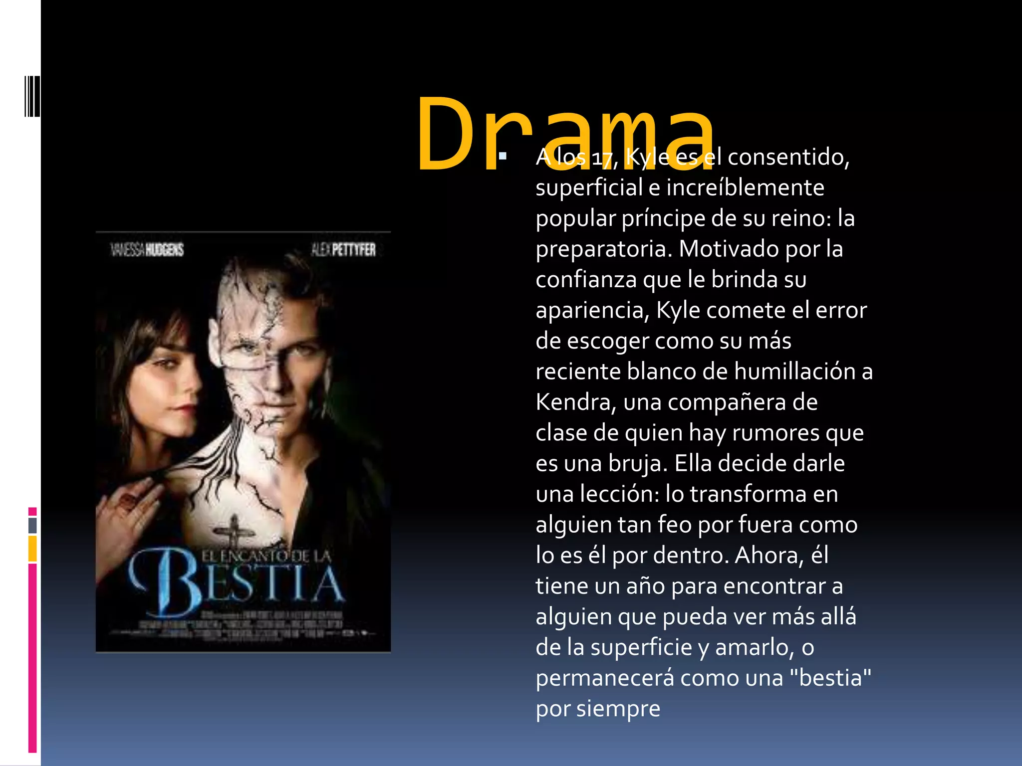 Drama
    A los 17, Kyle es el consentido,
     superficial e increíblemente
     popular príncipe de su reino: la
     preparatoria. Motivado por la
     confianza que le brinda su
     apariencia, Kyle comete el error
     de escoger como su más
     reciente blanco de humillación a
     Kendra, una compañera de
     clase de quien hay rumores que
     es una bruja. Ella decide darle
     una lección: lo transforma en
     alguien tan feo por fuera como
     lo es él por dentro. Ahora, él
     tiene un año para encontrar a
     alguien que pueda ver más allá
     de la superficie y amarlo, o
     permanecerá como una "bestia"
     por siempre
 