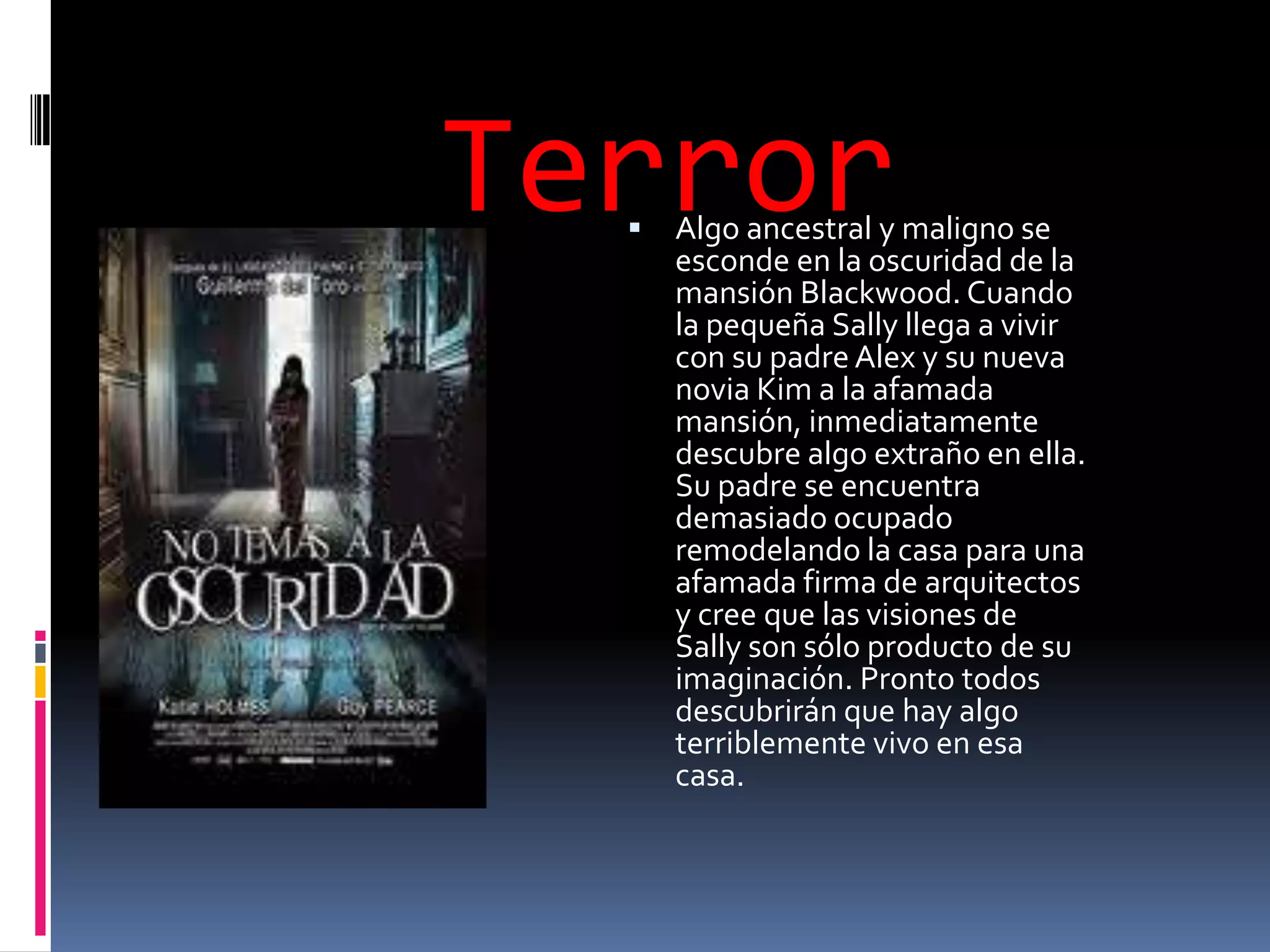 Terror
     Algo ancestral y maligno se
      esconde en la oscuridad de la
      mansión Blackwood. Cuando
      la pequeña Sally llega a vivir
      con su padre Alex y su nueva
      novia Kim a la afamada
      mansión, inmediatamente
      descubre algo extraño en ella.
      Su padre se encuentra
      demasiado ocupado
      remodelando la casa para una
      afamada firma de arquitectos
      y cree que las visiones de
      Sally son sólo producto de su
      imaginación. Pronto todos
      descubrirán que hay algo
      terriblemente vivo en esa
      casa.
 