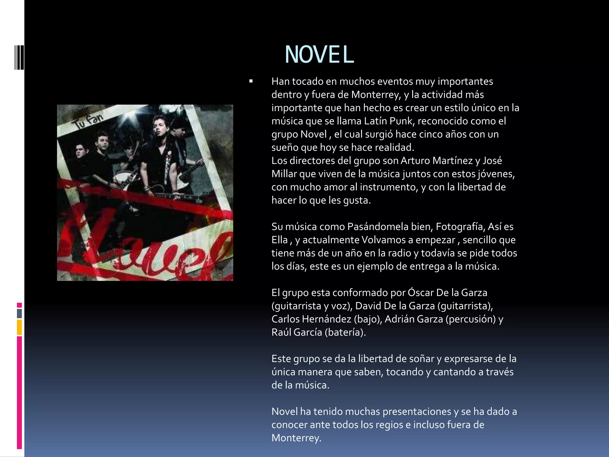 NOVEL
   Han tocado en muchos eventos muy importantes
    dentro y fuera de Monterrey, y la actividad más
    importante que han hecho es crear un estilo único en la
    música que se llama Latín Punk, reconocido como el
    grupo Novel , el cual surgió hace cinco años con un
    sueño que hoy se hace realidad.
    Los directores del grupo son Arturo Martínez y José
    Millar que viven de la música juntos con estos jóvenes,
    con mucho amor al instrumento, y con la libertad de
    hacer lo que les gusta.

    Su música como Pasándomela bien, Fotografía, Así es
    Ella , y actualmente Volvamos a empezar , sencillo que
    tiene más de un año en la radio y todavía se pide todos
    los días, este es un ejemplo de entrega a la música.

    El grupo esta conformado por Óscar De la Garza
    (guitarrista y voz), David De la Garza (guitarrista),
    Carlos Hernández (bajo), Adrián Garza (percusión) y
    Raúl García (batería).

    Este grupo se da la libertad de soñar y expresarse de la
    única manera que saben, tocando y cantando a través
    de la música.

    Novel ha tenido muchas presentaciones y se ha dado a
    conocer ante todos los regios e incluso fuera de
    Monterrey.
 