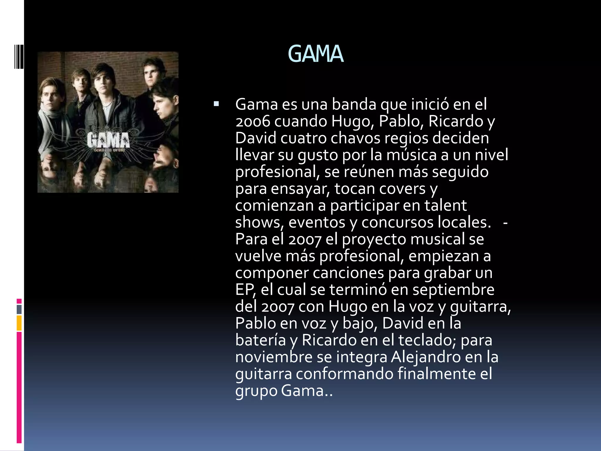 GAMA
 Gama es una banda que inició en el
  2006 cuando Hugo, Pablo, Ricardo y
  David cuatro chavos regios deciden
  llevar su gusto por la música a un nivel
  profesional, se reúnen más seguido
  para ensayar, tocan covers y
  comienzan a participar en talent
  shows, eventos y concursos locales. -
  Para el 2007 el proyecto musical se
  vuelve más profesional, empiezan a
  componer canciones para grabar un
  EP, el cual se terminó en septiembre
  del 2007 con Hugo en la voz y guitarra,
  Pablo en voz y bajo, David en la
  batería y Ricardo en el teclado; para
  noviembre se integra Alejandro en la
  guitarra conformando finalmente el
  grupo Gama..
 