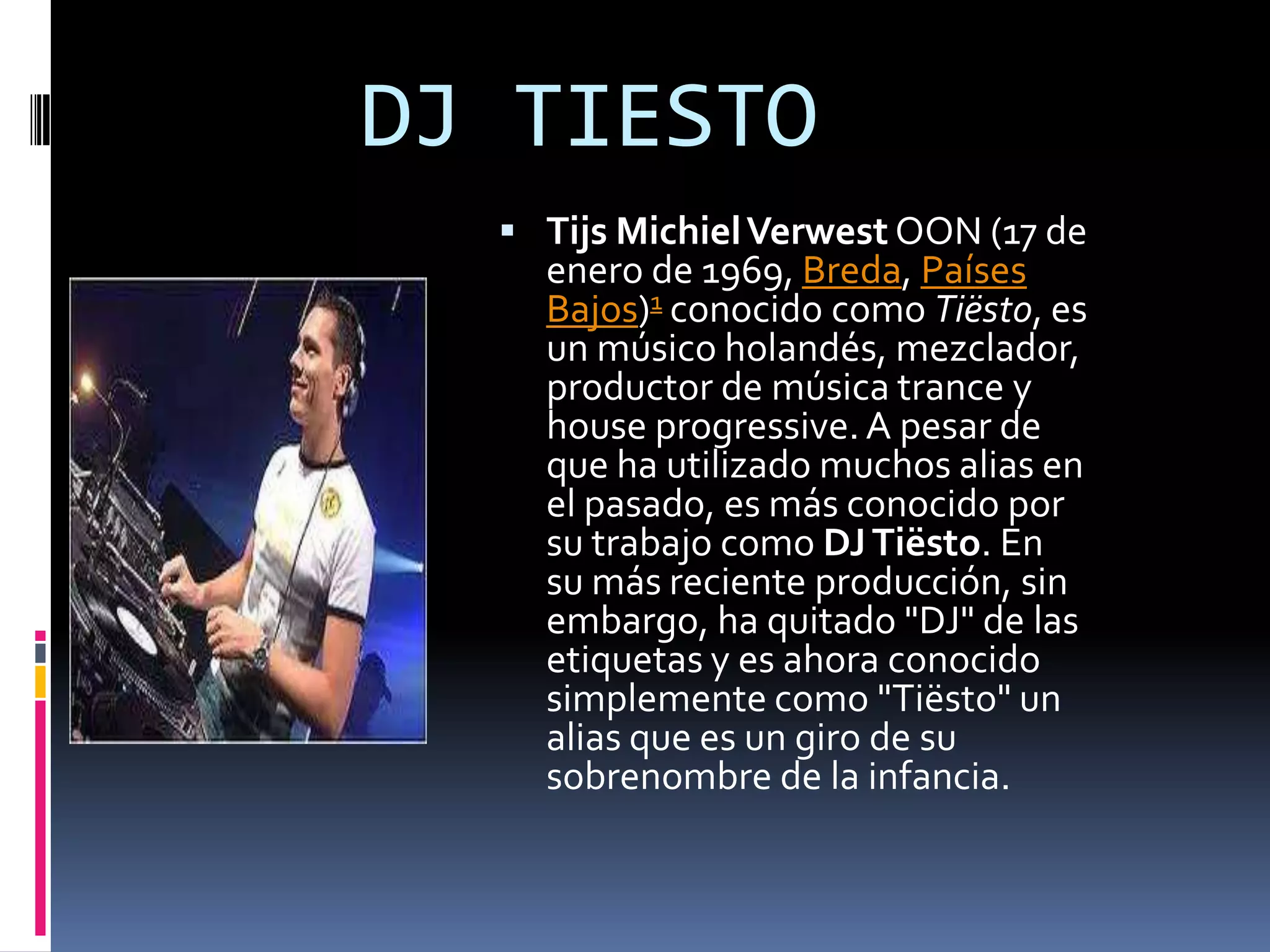 DJ TIESTO
   Tijs Michiel Verwest OON (17 de
    enero de 1969, Breda, Países
    Bajos)1 conocido como Tiësto, es
    un músico holandés, mezclador,
    productor de música trance y
    house progressive. A pesar de
    que ha utilizado muchos alias en
    el pasado, es más conocido por
    su trabajo como DJ Tiësto. En
    su más reciente producción, sin
    embargo, ha quitado "DJ" de las
    etiquetas y es ahora conocido
    simplemente como "Tiësto" un
    alias que es un giro de su
    sobrenombre de la infancia.
 
