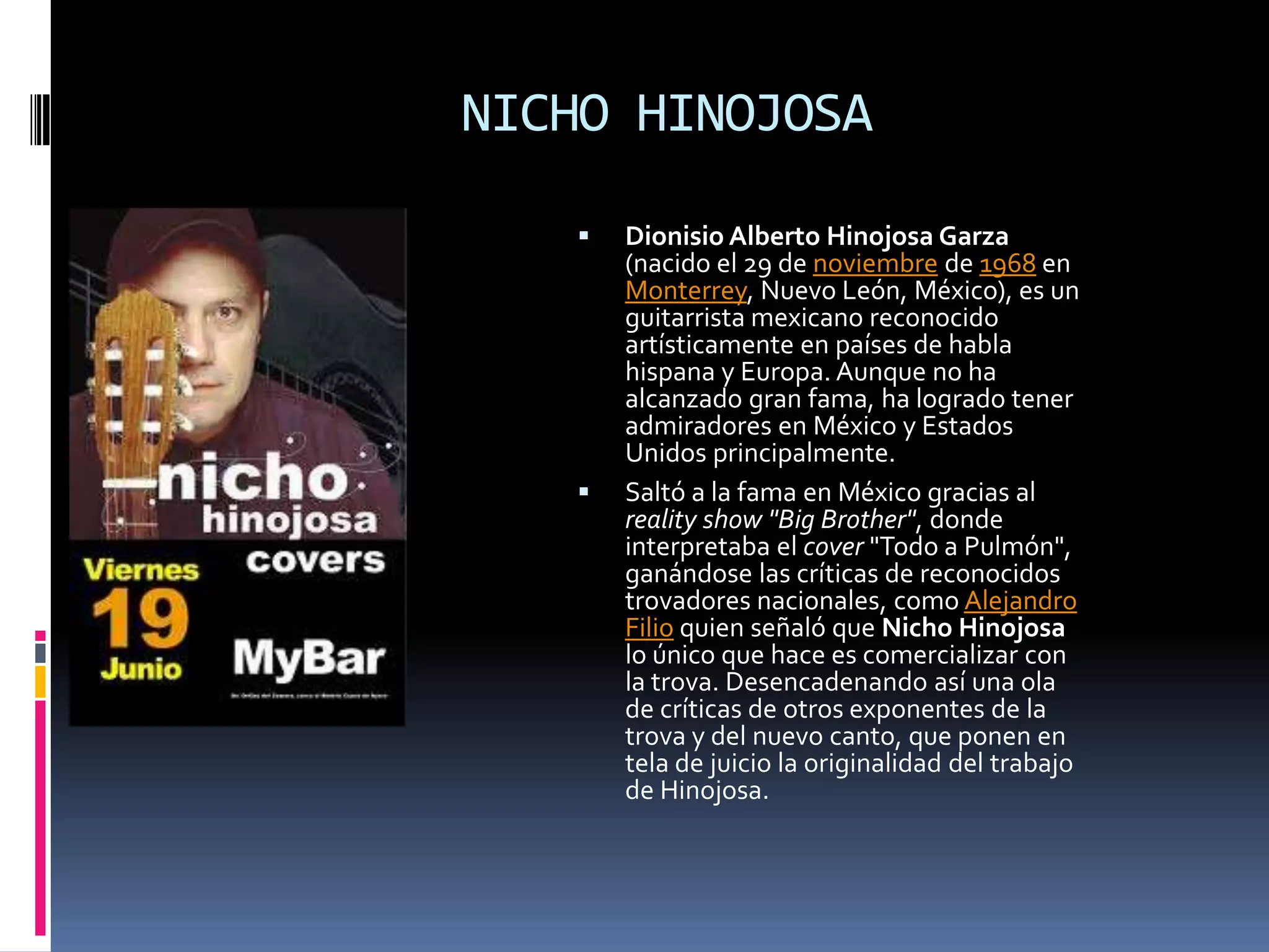 NICHO HINOJOSA

      Dionisio Alberto Hinojosa Garza
       (nacido el 29 de noviembre de 1968 en
       Monterrey, Nuevo León, México), es un
       guitarrista mexicano reconocido
       artísticamente en países de habla
       hispana y Europa. Aunque no ha
       alcanzado gran fama, ha logrado tener
       admiradores en México y Estados
       Unidos principalmente.
      Saltó a la fama en México gracias al
       reality show "Big Brother", donde
       interpretaba el cover "Todo a Pulmón",
       ganándose las críticas de reconocidos
       trovadores nacionales, como Alejandro
       Filio quien señaló que Nicho Hinojosa
       lo único que hace es comercializar con
       la trova. Desencadenando así una ola
       de críticas de otros exponentes de la
       trova y del nuevo canto, que ponen en
       tela de juicio la originalidad del trabajo
       de Hinojosa.
 