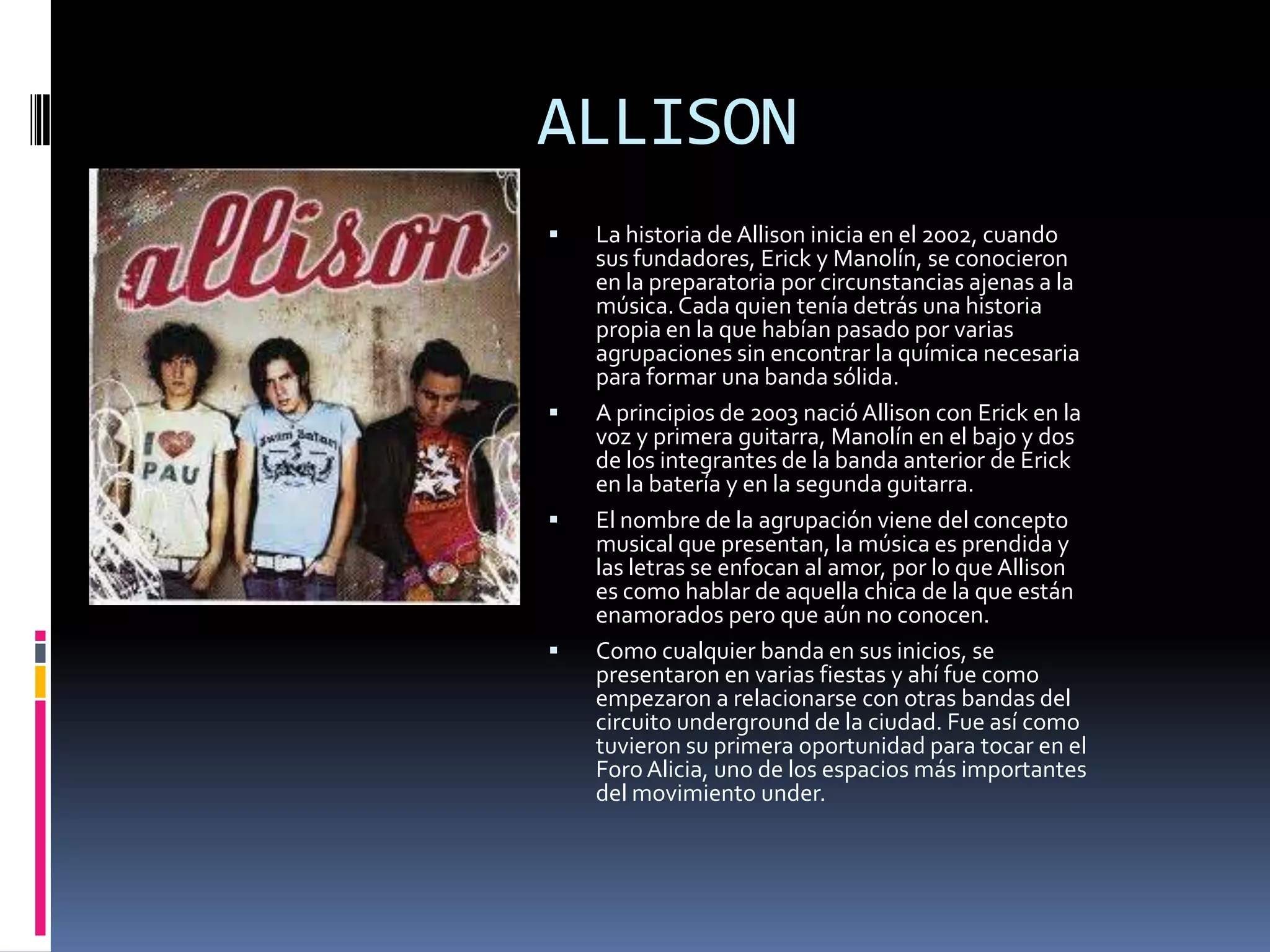 ALLISON
   La historia de Allison inicia en el 2002, cuando
    sus fundadores, Erick y Manolín, se conocieron
    en la preparatoria por circunstancias ajenas a la
    música. Cada quien tenía detrás una historia
    propia en la que habían pasado por varias
    agrupaciones sin encontrar la química necesaria
    para formar una banda sólida.
   A principios de 2003 nació Allison con Erick en la
    voz y primera guitarra, Manolín en el bajo y dos
    de los integrantes de la banda anterior de Erick
    en la batería y en la segunda guitarra.
   El nombre de la agrupación viene del concepto
    musical que presentan, la música es prendida y
    las letras se enfocan al amor, por lo que Allison
    es como hablar de aquella chica de la que están
    enamorados pero que aún no conocen.
   Como cualquier banda en sus inicios, se
    presentaron en varias fiestas y ahí fue como
    empezaron a relacionarse con otras bandas del
    circuito underground de la ciudad. Fue así como
    tuvieron su primera oportunidad para tocar en el
    Foro Alicia, uno de los espacios más importantes
    del movimiento under.
 