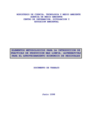 MINISTERIO DE CIENCIA, TECNOLOGIA Y MEDIO AMBIENTE
               AGENCIA DE MEDIO AMBIENTE
         CENTRO DE INFORMACION, DIVULGACION Y
                  EDUCACION AMBIENTAL




ELEMENTOS METODOLOGICOS PARA LA INTRODUCCION DE
PRACTICAS DE PRODUCCION MAS LIMPIA. ALTERNATIVAS
 PARA EL APROVECHAMIENTO ECONOMICO DE RESIDUALES



                 DOCUMENTO DE TRABAJO




                        Junio 1998
 