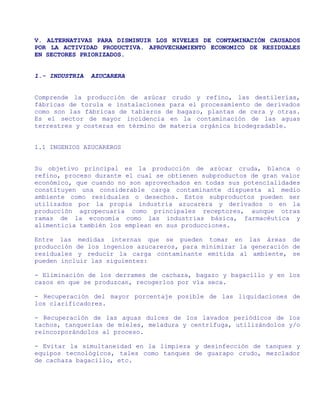 V. ALTERNATIVAS PARA DISMINUIR LOS NIVELES DE CONTAMINACIÓN CAUSADOS
POR LA ACTIVIDAD PRODUCTIVA. APROVECHAMIENTO ECONOMICO DE RESIDUALES
EN SECTORES PRIORIZADOS.


1.- INDUSTRIA   AZUCARERA


Comprende la producción de azúcar crudo y refino, las destilerías,
fábricas de torula e instalaciones para el procesamiento de derivados
como son las fábricas de tableros de bagazo, plantas de cera y otras.
Es el sector de mayor incidencia en la contaminación de las aguas
terrestres y costeras en término de materia orgánica biodegradable.


1.1 INGENIOS AZUCAREROS


Su objetivo principal es la producción de azúcar cruda, blanca o
refino, proceso durante el cual se obtienen subproductos de gran valor
económico, que cuando no son aprovechados en todas sus potencialidades
constituyen una considerable carga contaminante dispuesta al medio
ambiente como residuales o desechos. Estos subproductos pueden ser
utilizados por la propia industria azucarera y derivados o en la
producción agropecuaria como principales receptores, aunque otras
ramas de la economía como las industrias básica, farmacéutica y
alimenticia también los emplean en sus producciones.

Entre las medidas internas que se pueden tomar en las áreas de
producción de los ingenios azucareros, para minimizar la generación de
residuales y reducir la carga contaminante emitida al ambiente, se
pueden incluir las siguientes:

- Eliminación de los derrames de cachaza, bagazo y bagacillo y en los
casos en que se produzcan, recogerlos por vía seca.

- Recuperación del mayor porcentaje posible de las liquidaciones de
los clarificadores.

- Recuperación de las aguas dulces de los lavados periódicos de los
tachos, tanquerías de mieles, meladura y centrífuga, utilizándolos y/o
reincorporándolos al proceso.

- Evitar la simultaneidad en la limpieza y desinfección de tanques y
equipos tecnológicos, tales como tanques de guarapo crudo, mezclador
de cachaza bagacillo, etc.
 