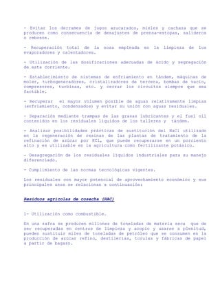 - Evitar los derrames de jugos azucarados, mieles y cachaza que se
producen como consecuencia de desajustes de prensa-estopas, salideros
o rebosos.

- Recuperación total de la     sosa   empleada   en   la   limpieza   de   los
evaporadores y calentadores.

- Utilización de las dosificaciones adecuadas de ácido y segregación
de esta corriente.

- Establecimiento de sistemas de enfriamiento en tándem, máquinas de
moler, turbogeneradores, cristalizadores de tercera, bombas de vacío,
compresores, turbinas, etc. y cerrar los circuitos siempre que sea
factible.

- Recuperar   el mayor volumen posible de aguas relativamente limpias
(enfriamiento, condensados) y evitar su unión con aguas residuales.

- Separación mediante trampas de las grasas lubricantes y el fuel oil
contenidos en los residuales líquidos de los talleres y tándem.

- Analizar posibilidades prácticas de sustitución del NaCl utilizado
en la regeneración de resinas de las plantas de tratamiento de la
refinación de azúcar por KCl, que puede recuperarse en un porciento
alto y es utilizable en la agricultura como fertilizante potásico.

- Desagregación de los residuales líquidos industriales para su manejo
diferenciado.

- Cumplimiento de las normas tecnológicas vigentes.

Los residuales con mayor potencial de aprovechamiento económico y sus
principales usos se relacionan a continuación:


Residuos agrícolas de cosecha (RAC)


1- Utilización como combustible.

En una zafra se producen millones de toneladas de materia seca que de
ser recuperadas en centros de limpieza y acopio y usarse a plenitud,
pueden sustituir miles de toneladas de petróleo que se consumen en la
producción de azúcar refino, destilerías, torulas y fábricas de papel
a partir de bagazo.
 