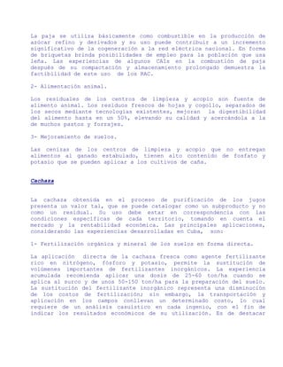 La paja se utiliza básicamente como combustible en la producción de
azúcar refino y derivados y su uso puede contribuir a un incremento
significativo de la cogeneración a la red eléctrica nacional. En forma
de briquetas brinda posibilidades de empleo para la población que usa
leña. Las experiencias de algunos CAIs en la combustión de paja
después de su compactación y almacenamiento prolongado demuestra la
factibilidad de este uso de los RAC.

2- Alimentación animal.

Los residuales de los centros de limpieza y acopio son fuente de
alimento animal. Los residuos frescos de hojas y cogollo, separados de
los secos mediante tecnologías existentes, mejoran la digestibilidad
del alimento hasta en un 50%, elevando su calidad y acercándola a la
de muchos pastos y forrajes.

3- Mejoramiento de suelos.

Las cenizas de los centros de limpieza y acopio que no entregan
alimentos al ganado estabulado, tienen alto contenido de fosfato y
potasio que se pueden aplicar a los cultivos de caña.


Cachaza


La cachaza obtenida en el proceso de purificación de los jugos
presenta un valor tal, que se puede catalogar como un subproducto y no
como un residual. Su uso debe estar en correspondencia con las
condiciones específicas de cada territorio, tomando en cuenta el
mercado y la rentabilidad económica. Las principales aplicaciones,
considerando las experiencias desarrolladas en Cuba, son:

1- Fertilización orgánica y mineral de los suelos en forma directa.

La aplicación   directa de la cachaza fresca como agente fertilizante
rico en nitrógeno, fósforo y potasio, permite la sustitución de
volúmenes importantes de fertilizantes inorgánicos. La experiencia
acumulada recomienda aplicar una dosis de 25-60 ton/ha cuando se
aplica al surco y de unos 50-150 ton/ha para la preparación del suelo.
La sustitución del fertilizante inorgánico representa una disminución
de los costos de fertilización; sin embargo, la transportación y
aplicación en los campos conllevan un determinado costo, lo cual
requiere de un análisis casuístico en cada ingenio, con el fin de
indicar los resultados económicos de su utilización. Es de destacar
 