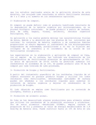 que los estudios realizados acerca de la aplicación directa de este
material, han arrojado como resultados un efecto fertilizante residual
de 3 a 5 años y el aumento en los rendimientos agrícolas.

2- Elaboración de compost.

El compost se puede definir como el producto humificado resultante de
la degradación de la materia orgánica por microorganismos, en un
proceso biológico controlado. Se puede producir a partir de cachaza,
paja   de  caña,   bagazo,  vinaza,  estiércol,   residuos  orgánicos
municipales, etc.

Su aplicación a los suelos permite mejorar las características físicas
de éstos, debido a la absorción por las plantas de los nutrientes que
contiene. Su contenido de materia orgánica y de sustancias húmicas
proporcionan un efecto depresor al crecimiento de los microorganismos
responsables de enfermedad, posibilitando a su vez la fijación del
nitrógeno de la atmósfera y el incremento de la acción de los
fertilizantes inorgánicos.

Las experiencias en la elaboración y aplicación de compost en Cuba,
con el empleo    de la cachaza, han indicado una disminución de los
requerimientos de fertilizantes minerales de aproximadamente un 50%.
La dosis de aplicación de 20-25 ton/ha ha permitido aumentar los
rendimientos en alrededor de un 15%. Se pueden producir unos 50 kg de
compost por cada tonelada de caña procesada.

3- Producción de biogás y fertilizantes.

A partir del tratamiento anaeróbico de los residuales líquidos de un
ingenio azucarero es posible producir biogás y utilizar los lodos
residuales como fertilizantes. Determinadas cantidades de cachaza
pueden ser añadidas a los residuales líquidos para aumentar el
contenido de materia orgánica y mejorar el rendimiento de la
producción de biogás.

El lodo obtenido se emplea como fertilizante por su contenido de
nitrógeno, fósforo y potasio.

4- Producción de alimento animal.

En Cuba se han desarrollado algunas producciones para alimento animal
que utilizan los residuales de la producción azucarera y alcoholera.
Uno de estos alimentos -denominado GICABU-, emplea cachaza en
proporción de 4:1 y presenta un valor de energía metabolizable de 1.8
mcal/kg de materia seca. Puede sustituir hasta un 15% de ésta en una
 