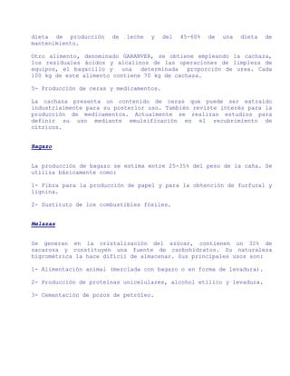 dieta de producción    de   leche   y    del   45-60%   de   una   dieta   de
mantenimiento.

Otro alimento, denominado GARANVER, se obtiene empleando la cachaza,
los residuales ácidos y alcalinos de las operaciones de limpieza de
equipos, el bagacillo y   una   determinada   proporción de urea. Cada
100 kg de este alimento contiene 70 kg de cachaza.

5- Producción de ceras y medicamentos.

La cachaza presenta un contenido de ceras que puede ser extraído
industrialmente para su posterior uso. También reviste interés para la
producción de medicamentos. Actualmente se realizan estudios para
definir su uso mediante emulsificación en el recubrimiento de
cítricos.


Bagazo


La producción de bagazo se estima entre 25-35% del peso de la caña. Se
utiliza básicamente como:

1- Fibra para la producción de papel y para la obtención de furfural y
lignina.

2- Sustituto de los combustibles fósiles.


Melazas


Se generan en la cristalización del azúcar, contienen un 32% de
sacarosa y constituyen una fuente de carbohidratos. Su naturaleza
higrométrica la hace difícil de almacenar. Sus principales usos son:

1- Alimentación animal (mezclada con bagazo o en forma de levadura).

2- Producción de proteínas unicelulares, alcohol etílico y levadura.

3- Cementación de pozos de petróleo.
 