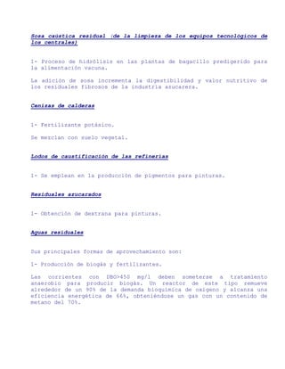 Sosa caústica residual (de la limpieza de los equipos tecnológicos de
los centrales)


1- Proceso de hidrólisis en las plantas de bagacillo predigerido para
la alimentación vacuna.

La adición de sosa incrementa la digestibilidad y valor nutritivo de
los residuales fibrosos de la industria azucarera.


Cenizas de calderas


1- Fertilizante potásico.

Se mezclan con suelo vegetal.


Lodos de caustificación de las refinerías


1- Se emplean en la producción de pigmentos para pinturas.


Residuales azucarados


1- Obtención de dextrana para pinturas.


Aguas residuales


Sus principales formas de aprovechamiento son:

1- Producción de biogás y fertilizantes.

Las corrientes con DBO>450 mg/l deben someterse a tratamiento
anaerobio para producir biogás. Un reactor de este tipo remueve
alrededor de un 90% de la demanda bioquímica de oxígeno y alcanza una
eficiencia energética de 66%, obteniéndose un gas con un contenido de
metano del 70%.
 