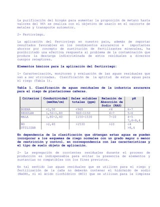 La purificación del biogás para aumentar la proporción de metano hasta
valores del 96% se realiza con el objetivo de usarlo en el oxicorte de
metales y transporte automotor.

2- Fertirriego.

La aplicación del fertirriego en nuestro país, además de reportar
resultados favorables en los rendimientos azucareros e      importantes
ahorros por concepto de sustitución de fertilizantes minerales, ha
posibilitado una efectiva respuesta al problema de la contaminación que
produce la descarga indiscriminada de estos residuales a diversos
cuerpos receptores.

Elementos básicos para la aplicación del fertirriego:

1- Caracterización, monitoreo y evaluación de las aguas residuales que
van a ser utilizadas. Clasificación de la aptitud de estas aguas para
el riego (Tabla 1).

Tabla 1. Clasificación de aguas residuales de la industria azucarera
para el riego de plantaciones cañeras.

  Criterios   Conductividad   Sales solubles    Relación de     pH
               (mmOhm/cm)      totales (ppm)   Absorción de
                                                Sodio (RAS)
  BUENA           <1,50         <960                <4        6-7
  REGULAR         1,50-1,80     960-1150            4-7       5-6
  MALA            1,80-2,40     1150-1530           7-10      4-5
                                                              7,8-8,4
  NO              >2,40         >1530              >10        <4
  UTILIZAR                                                    >8,4

En dependencia de la clasificación que obtengan estas aguas se pueden
incorporar a los esquemas de riego normales con un grado mayor o menor
de restricción y control, en correspondencia con las características y
el tipo de suelo objeto de aplicación.

2- La segregación de corrientes residuales durante el proceso de
producción es indispensable para evitar la presencia de elementos y
sustancias no compatibles con los fines previstos.

En tal sentido las aguas residuales que se utilicen para el riego y
fertilización de la caña no deberán contener el hidróxido de sodio
(NaOH), ni el ácido clorhídrico (HCl) que se utilizan para la limpieza
 